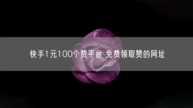 快手1元100个赞平台 免费领取赞的网址