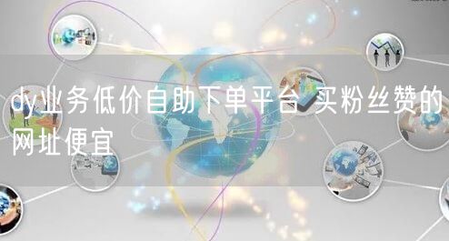 dy业务低价自助下单平台 买粉丝赞的网址便宜