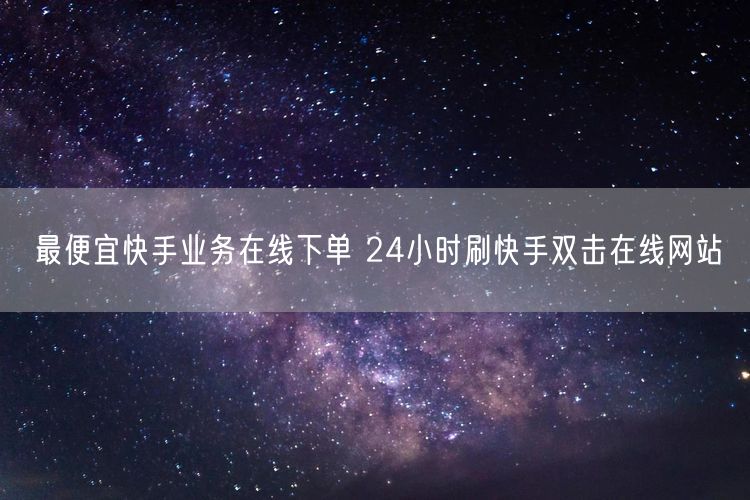 最便宜快手业务在线下单 24小时刷快手双击在线网站