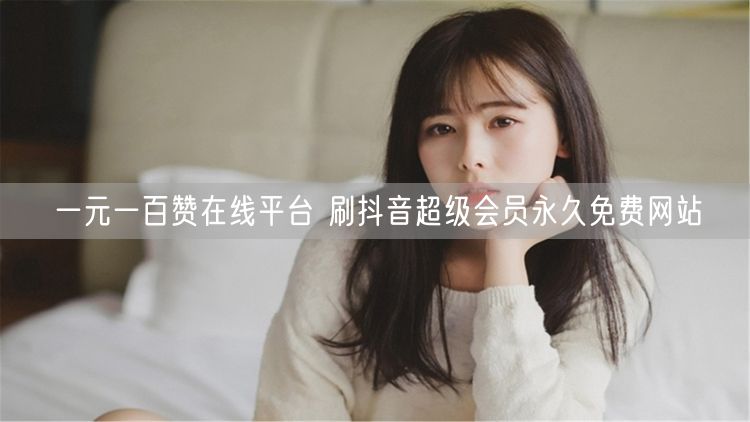 一元一百赞在线平台 刷抖音超级会员永久免费网站
