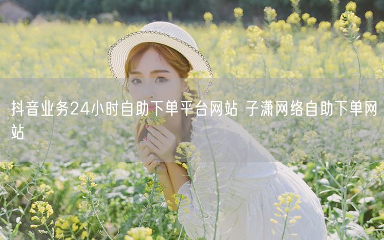 抖音业务24小时自助下单平台网站 子潇网络自助下单网站