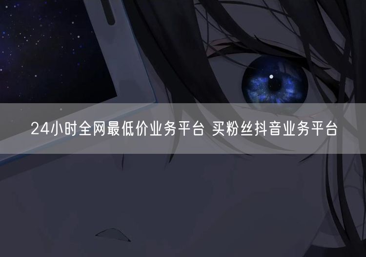 24小时全网最低价业务平台 买粉丝抖音业务平台