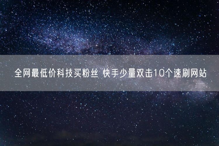 全网最低价科技买粉丝 快手少量双击10个速刷网站