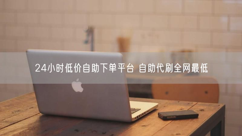 24小时低价自助下单平台 自助代刷全网最低