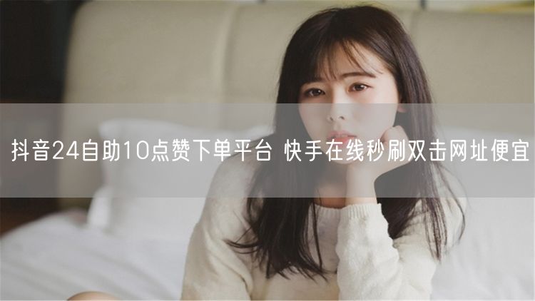 抖音24自助10点赞下单平台 快手在线秒刷双击网址便宜
