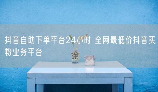 抖音自助下单平台24小时 全网最低价抖音买粉业务平台